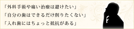 「外科手術や痛い治療は避けたい」 「自分の歯はできるだけ削りたくない」 「入れ歯にはちょっと抵抗がある」