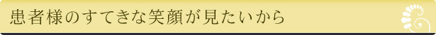 患者様のすてきな笑顔が見たいから